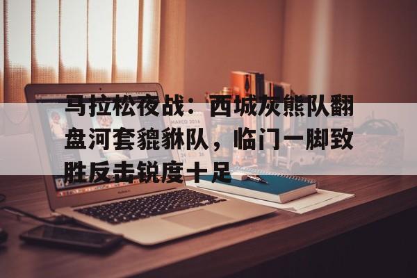 爱游戏体育-马拉松夜战：西城灰熊队翻盘河套貔貅队，临门一脚致胜反击锐度十足的简单介绍