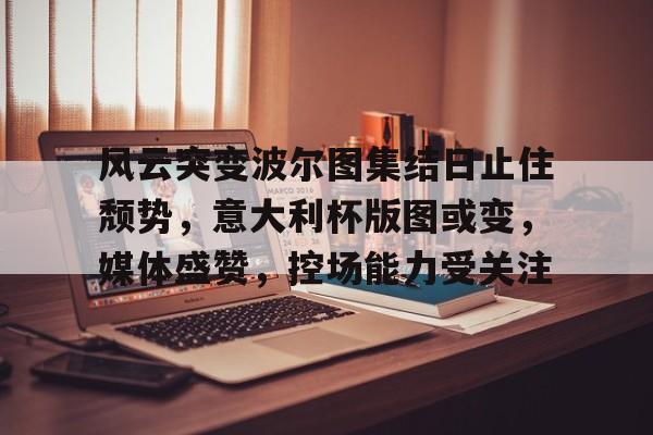 爱游戏-风云突变波尔图集结日止住颓势,意大利杯版图或变,媒体盛赞,控场能力受关注的简单介绍